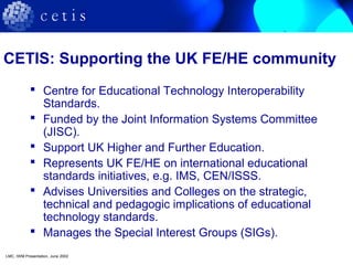 CETIS: Supporting the UK FE/HE community
 Centre for Educational Technology Interoperability
Standards.
 Funded by the Joint Information Systems Committee
(JISC).
 Support UK Higher and Further Education.
 Represents UK FE/HE on international educational
standards initiatives, e.g. IMS, CEN/ISSS.
 Advises Universities and Colleges on the strategic,
technical and pedagogic implications of educational
technology standards.
 Manages the Special Interest Groups (SIGs).
LMC, IWM Presentation, June 2002
 