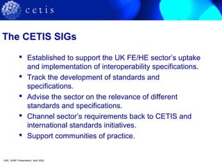 The CETIS SIGs
 Established to support the UK FE/HE sector’s uptake
and implementation of interoperability specifications.
 Track the development of standards and
specifications.
 Advise the sector on the relevance of different
standards and specifications.
 Channel sector’s requirements back to CETIS and
international standards initiatives.
 Support communities of practice.
LMC, SURF Presentation, April 2002
 