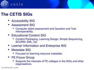 The CETIS SIGs
 Accessibility SIG
 Assessment SIG
 Computer aided assessment and Question and Test
Interoperability.
 Educational Content SIG
 Content Packaging, Learning Design, Simple Sequencing,
SCORM, EML, etc.
 Learner Information and Enterprise SIG
 Metadata SIG
 Focused on learning resource metadata.
 FE Focus Group
 Supports the interests of FE colleges in the SIGs and other
organisations.
LMC, IWM Presentation, June 2002
 