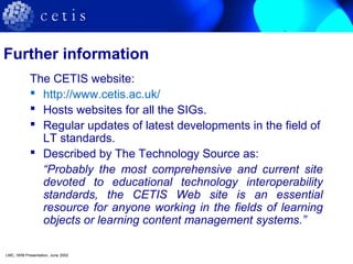 Further information
The CETIS website:
 http://www.cetis.ac.uk/
 Hosts websites for all the SIGs.
 Regular updates of latest developments in the field of
LT standards.
 Described by The Technology Source as:
“Probably the most comprehensive and current site
devoted to educational technology interoperability
standards, the CETIS Web site is an essential
resource for anyone working in the fields of learning
objects or learning content management systems.”
LMC, IWM Presentation, June 2002
 