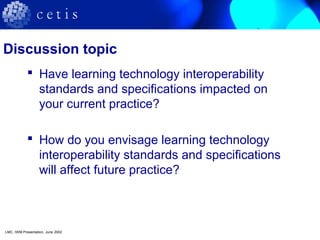 Discussion topic
 Have learning technology interoperability
standards and specifications impacted on
your current practice?
 How do you envisage learning technology
interoperability standards and specifications
will affect future practice?
LMC, IWM Presentation, June 2002
 