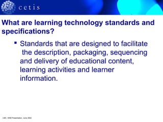 What are learning technology standards and
specifications?
 Standards that are designed to facilitate
the description, packaging, sequencing
and delivery of educational content,
learning activities and learner
information.
LMC, IWM Presentation, June 2002
 