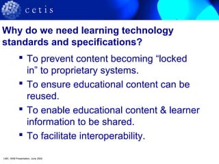 Why do we need learning technology
standards and specifications?
 To prevent content becoming “locked
in” to proprietary systems.
 To ensure educational content can be
reused.
 To enable educational content & learner
information to be shared.
 To facilitate interoperability.
LMC, IWM Presentation, June 2002
 