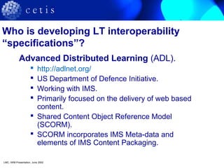 Who is developing LT interoperability
“specifications”?
Advanced Distributed Learning (ADL).
 http://adlnet.org/
 US Department of Defence Initiative.
 Working with IMS.
 Primarily focused on the delivery of web based
content.
 Shared Content Object Reference Model
(SCORM).
 SCORM incorporates IMS Meta-data and
elements of IMS Content Packaging.
LMC, IWM Presentation, June 2002
 