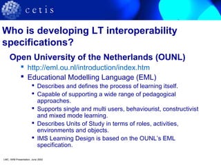 Who is developing LT interoperability
specifications?
Open University of the Netherlands (OUNL)
 http://eml.ou.nl/introduction/index.htm
 Educational Modelling Language (EML)
 Describes and defines the process of learning itself.
 Capable of supporting a wide range of pedagogical
approaches.
 Supports single and multi users, behaviourist, constructivist
and mixed mode learning.
 Describes Units of Study in terms of roles, activities,
environments and objects.
 IMS Learning Design is based on the OUNL’s EML
specification.
LMC, IWM Presentation, June 2002
 