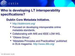 Who is developing LT interoperability
specifications?
Dublin Core Metadata Initiative.
 http://dublincore.org/
 Focused on developing interoperable online
metadata standards.
 Collaborating with IMS and IEEE LOM WG.
 “Ottawa Group”.
 “Metadata Principles and Practicalities” published
in DLib magazine. http://www.dlib.org/
LMC, IWM Presentation, June 2002
 