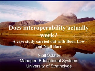 © 2001 By Default!
A Free sample background from www.pptbackgrounds.fsnet.co.uk
Slide 1
Does interoperability actually
work?
A case study carried out with Boon Low
and Niall Barr
Niall SclaterNiall Sclater
Manager, Educational SystemsManager, Educational Systems
University of StrathclydeUniversity of Strathclyde
 