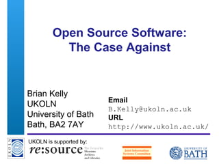A centre of expertise in digital information management
Open Source Software:
The Case Against
Brian Kelly
UKOLN
University of Bath
Bath, BA2 7AY
Email
B.Kelly@ukoln.ac.uk
URL
http://www.ukoln.ac.uk/
UKOLN is supported by:
 