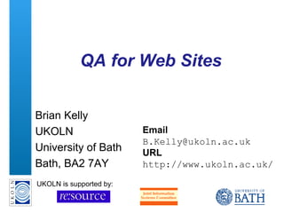 A centre of expertise in digital information management www.ukoln.ac.uk
QA for Web Sites
Brian Kelly
UKOLN
University of Bath
Bath, BA2 7AY
Email
B.Kelly@ukoln.ac.uk
URL
http://www.ukoln.ac.uk/
UKOLN is supported by:
 