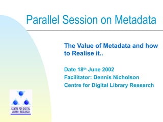 Parallel Session on Metadata
The Value of Metadata and how
to Realise it..
Date 18th
June 2002
Facilitator: Dennis Nicholson
Centre for Digital Library Research
 