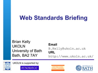 A centre of expertise in digital information management
Web Standards Briefing
Brian Kelly
UKOLN
University of Bath
Bath, BA2 7AY
Email
B.Kelly@ukoln.ac.uk
URL
http://www.ukoln.ac.uk/
UKOLN is supported by:
 