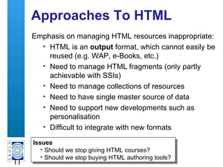 A centre of expertise in digital information management
11
Approaches To HTML
Emphasis on managing HTML resources inappropriate:
• HTML is an output format, which cannot easily be
reused (e.g. WAP, e-Books, etc.)
• Need to manage HTML fragments (only partly
achievable with SSIs)
• Need to manage collections of resources
• Need to have single master source of data
• Need to support new developments such as
personalisation
• Difficult to integrate with new formats
Issues
• Should we stop giving HTML courses?
• Should we stop buying HTML authoring tools?
Issues
• Should we stop giving HTML courses?
• Should we stop buying HTML authoring tools?
 