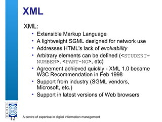 A centre of expertise in digital information management
12
XML
XML:
• Extensible Markup Language
• A lightweight SGML designed for network use
• Addresses HTML's lack of evolvability
• Arbitrary elements can be defined (<STUDENT-
NUMBER>, <PART-NO>, etc)
• Agreement achieved quickly - XML 1.0 became
W3C Recommendation in Feb 1998
• Support from industry (SGML vendors,
Microsoft, etc.)
• Support in latest versions of Web browsers
 
