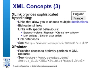 A centre of expertise in digital information management
15
XML Concepts (3)
XLink provides sophisticated
hyperlinking:
• Links that allow you to choose multiple destinations
• Bidirectional links
• Links with special behaviours:
• Expand-in-place / Replace / Create new window
• Link on load / Link on user action
• Link databases
• See <http://www.xml.com/pub/a/2000/09/xlink/>
XPointer
• Provides access to arbitrary portions of XML
resource
• See <http://www.devshed.com/
Server_Side/XML/XPointer/page1.html>
England
France
 
