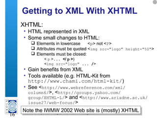 A centre of expertise in digital information management
16
Getting to XML With XHTML
XHTML:
• HTML represented in XML
• Some small changes to HTML:
 Elements in lowercase <p> not <P>
 Attributes must be quoted <img src="logo" height="50">
 Elements must be closed:
< p >... </ p >)
<img src="logo" ... />
• Gain benefits from XML
• Tools available (e.g. HTML-Kit from
http://www.chami.com/html-kit/)
• See <http://www.webreference.com/xml/
column6/>, <http://groups.yahoo.com/
group/XHTML-L/> and <http://www.ariadne.ac.uk/
issue27/web-focus/>
Note the IWMW 2002 Web site is (mostly) XHTMLNote the IWMW 2002 Web site is (mostly) XHTML
 