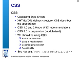 A centre of expertise in digital information management
17
CSS
CSS:
• Cascading Style Sheets
• XHTML/XML defines structure, CSS describes
the appearance
• CSS 1.0 and 2.0 now W3C recommendations
• CSS 3.0 in preparation (modularised)
• We should be using CSS:
 Part of architecture
 Ease of maintenance
 Becoming much richer
 Accessibility
• See <http://www.w3c.org/Style/CSS/>
 