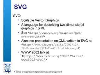 A centre of expertise in digital information management
18
SVG
SVG:
• Scalable Vector Graphics
• A language for describing two-dimensional
graphics in XML
• See <http://www.w3.org/Graphics/SVG/
Overview.htm8>
• Also see presentation on XML written in SVG at
<http://www.w3c.org/Talks/2001/12/
IH-Euroweb/W3CInTheWorldslide.svgz>
• WWW 2002 talk at
<http://www.w3c.org/2002/Talks/
www2002-SVG/>
 