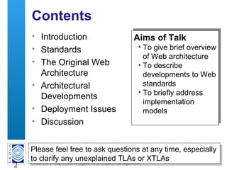 A centre of expertise in digital information management
2
Contents
• Introduction
• Standards
• The Original Web
Architecture
• Architectural
Developments
• Deployment Issues
• Discussion
Aims of Talk
• To give brief overview
of Web architecture
• To describe
developments to Web
standards
• To briefly address
implementation
models
Aims of Talk
• To give brief overview
of Web architecture
• To describe
developments to Web
standards
• To briefly address
implementation
models
Please feel free to ask questions at any time, especially
to clarify any unexplained TLAs or XTLAs
Please feel free to ask questions at any time, especially
to clarify any unexplained TLAs or XTLAs
 