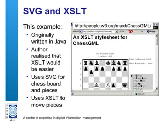 A centre of expertise in digital information management
21
SVG and XSLT
This example:
• Originally
written in Java
• Author
realised that
XSLT would
be easier
• Uses SVG for
chess board
and pieces
• Uses XSLT to
move pieces
http://people.w3.org/maxf/ChessGML/http://people.w3.org/maxf/ChessGML/
 
