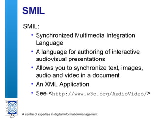 A centre of expertise in digital information management
23
SMIL
SMIL:
• Synchronized Multimedia Integration
Language
• A language for authoring of interactive
audiovisual presentations
• Allows you to synchronize text, images,
audio and video in a document
• An XML Application
• See <http://www.w3c.org/AudioVideo/>
 