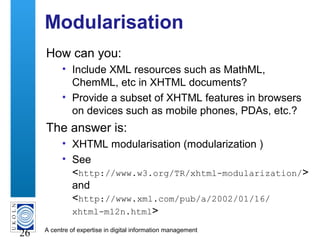 A centre of expertise in digital information management
26
Modularisation
How can you:
• Include XML resources such as MathML,
ChemML, etc in XHTML documents?
• Provide a subset of XHTML features in browsers
on devices such as mobile phones, PDAs, etc.?
The answer is:
• XHTML modularisation (modularization )
• See
<http://www.w3.org/TR/xhtml-modularization/>
and
<http://www.xml.com/pub/a/2002/01/16/
xhtml-m12n.html>
 