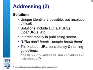 A centre of expertise in digital information management
28
Addressing (2)
Solutions:
• Unique identifiers possible, but resolution
difficult
• Solutions include DOIs, PURLs,
OpenURLs, etc.
• Interest mostly in publishing sector
• "URIs don’t break - people break them"
• Think about URL persistency & naming
guidelines:
<http://www.ariadne.ac.uk/issue31/
web-focus/>
 