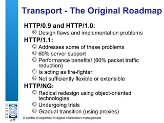 A centre of expertise in digital information management
29
Transport - The Original Roadmap
HTTP/0.9 and HTTP/1.0:
 Design flaws and implementation problems
HTTP/1.1:
 Addresses some of these problems
 60% server support
 Performance benefits! (60% packet traffic
reduction)
 Is acting as fire-fighter
 Not sufficiently flexible or extensible
HTTP/NG:
 Radical redesign using object-oriented
technologies
 Undergoing trials
 Gradual transition (using proxies)
 
