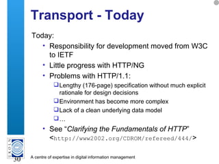 A centre of expertise in digital information management
30
Transport - Today
Today:
• Responsibility for development moved from W3C
to IETF
• Little progress with HTTP/NG
• Problems with HTTP/1.1:
Lengthy (176-page) specification without much explicit
rationale for design decisions
Environment has become more complex
Lack of a clean underlying data model
…
• See “Clarifying the Fundamentals of HTTP”
<http://www2002.org/CDROM/refereed/444/>
 