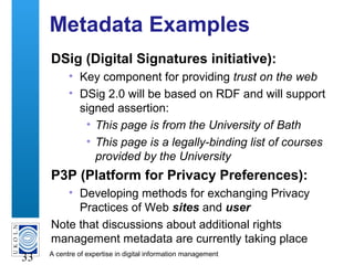 A centre of expertise in digital information management
33
Metadata Examples
DSig (Digital Signatures initiative):
• Key component for providing trust on the web
• DSig 2.0 will be based on RDF and will support
signed assertion:
• This page is from the University of Bath
• This page is a legally-binding list of courses
provided by the University
P3P (Platform for Privacy Preferences):
• Developing methods for exchanging Privacy
Practices of Web sites and user
Note that discussions about additional rights
management metadata are currently taking place
 