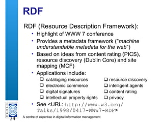 A centre of expertise in digital information management
34
RDF
RDF (Resource Description Framework):
• Highlight of WWW 7 conference
• Provides a metadata framework ("machine
understandable metadata for the web")
• Based on ideas from content rating (PICS),
resource discovery (Dublin Core) and site
mapping (MCF)
• Applications include:
 cataloging resources  resource discovery
 electronic commerce  intelligent agents
 digital signatures  content rating
 intellectual property rights  privacy
• See <URL: http://www.w3.org/
Talks/1998/0417-WWW7-RDF>
 