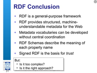 A centre of expertise in digital information management
37
RDF Conclusion
• RDF is a general-purpose framework
• RDF provides structured, machine-
understandable metadata for the Web
• Metadata vocabularies can be developed
without central coordination
• RDF Schemas describe the meaning of
each property name
• Signed RDF is the basis for trust
But:
• Is it too complex?
• Is it the right approach?
But:
• Is it too complex?
• Is it the right approach?
 