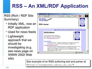 A centre of expertise in digital information management
38
RSS – An XML/RDF Application
RSS (Rich / RDF Site
Summary):
• Initially XML, now an
RDF application
• Used for news feeds
• Lightweight
approach that we
should be
investigating (e.g.
see news page on
IWMW 2002 Web
site)
See example of an RSS authoring tool and parser at
<http://rssxpress.ukoln.ac.uk/>
See example of an RSS authoring tool and parser at
<http://rssxpress.ukoln.ac.uk/>
 