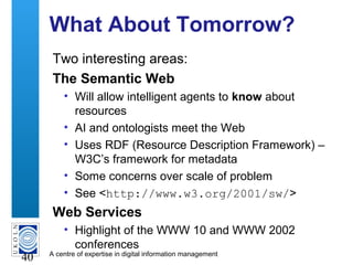 A centre of expertise in digital information management
40
What About Tomorrow?
Two interesting areas:
The Semantic Web
• Will allow intelligent agents to know about
resources
• AI and ontologists meet the Web
• Uses RDF (Resource Description Framework) –
W3C’s framework for metadata
• Some concerns over scale of problem
• See <http://www.w3.org/2001/sw/>
Web Services
• Highlight of the WWW 10 and WWW 2002
conferences
 
