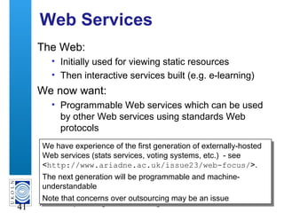 A centre of expertise in digital information management
41
Web Services
The Web:
• Initially used for viewing static resources
• Then interactive services built (e.g. e-learning)
We now want:
• Programmable Web services which can be used
by other Web services using standards Web
protocols
We have experience of the first generation of externally-hosted
Web services (stats services, voting systems, etc.) - see
<http://www.ariadne.ac.uk/issue23/web-focus/>.
The next generation will be programmable and machine-
understandable
Note that concerns over outsourcing may be an issue
We have experience of the first generation of externally-hosted
Web services (stats services, voting systems, etc.) - see
<http://www.ariadne.ac.uk/issue23/web-focus/>.
The next generation will be programmable and machine-
understandable
Note that concerns over outsourcing may be an issue
 