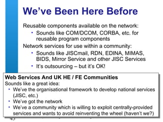 A centre of expertise in digital information management
43
We’ve Been Here Before
Reusable components available on the network:
• Sounds like COM/DCOM, CORBA, etc. for
reusable program components
Network services for use within a community:
• Sounds like JISCmail, RDN, EDINA, MIMAS,
BIDS, Mirror Service and other JISC Services
• It’s outsourcing – but it’s OK!
Web Services And UK HE / FE Communities
Sounds like a great idea:
• We’ve the organisational framework to develop national services
(JISC, etc.)
• We’ve got the network
• We’ve a community which is willing to exploit centrally-provided
services and wants to avoid reinventing the wheel (haven’t we?)
Web Services And UK HE / FE Communities
Sounds like a great idea:
• We’ve the organisational framework to develop national services
(JISC, etc.)
• We’ve got the network
• We’ve a community which is willing to exploit centrally-provided
services and wants to avoid reinventing the wheel (haven’t we?)
 