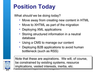 A centre of expertise in digital information management
49
Position Today
What should we be doing today?
• Move away from creating new content in HTML
• Move to XHTML as part of the migration
• Deploying XML applications
• Storing structured information in a neutral
database
• Using a CMS to manage our content
• Deploying B2B applications to avoid human
bottleneck (such as RSS)
Note that these are aspirations. We will, of course,
be constrained by existing systems, resource
implications, vested interests, inertia, etc.
Note that these are aspirations. We will, of course,
be constrained by existing systems, resource
implications, vested interests, inertia, etc.
 