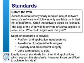 A centre of expertise in digital information management
5
Standards
Need for standards to provide:
• Platform and application independence
• Avoidance of patented technologies
• Flexibility and architectural integrity
• Long-term access to data
Ideally look at standards first, then find applications
which support the standards. However it can be difficult
to achieve this ideal!
Before the Web
Access to resources typically required use of software
vendor’s software – which was only available on limited
no. of platforms. Often the software would be licensed.
The goal of the Web was to provide universal access to
resources. Who could argue with this goal?
Before the Web
Access to resources typically required use of software
vendor’s software – which was only available on limited
no. of platforms. Often the software would be licensed.
The goal of the Web was to provide universal access to
resources. Who could argue with this goal?
 