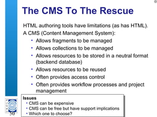 A centre of expertise in digital information management
50
The CMS To The Rescue
HTML authoring tools have limitations (as has HTML).
A CMS (Content Management System):
• Allows fragments to be managed
• Allows collections to be managed
• Allows resources to be stored in a neutral format
(backend database)
• Allows resources to be reused
• Often provides access control
• Often provides workflow processes and project
management
Issues
• CMS can be expensive
• CMS can be free but have support implications
• Which one to choose?
Issues
• CMS can be expensive
• CMS can be free but have support implications
• Which one to choose?
 