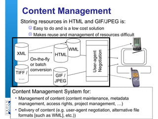 A centre of expertise in digital information management
51
Content Management
Storing resources in HTML and GIF/JPEG is:
 Easy to do and is a low cost solution
 Makes reuse and management of resources difficult
GIF /
JPEG
XML
TIFF /
….
On-the-fly
or batch
conversion
WML
HTML
User-agent
Negotiation
Content Management System for:
• Management of content (content maintenance, metadata
management, access rights, project management, …)
• Delivery of content (e.g. user-agent negotiation, alternative file
formats [such as WML], etc.))
 