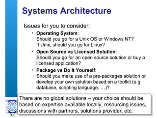 A centre of expertise in digital information management
52
Systems Architecture
Issues for you to consider:
• Operating System:
Should you go for a Unix OS or Windows NT?
If Unix, should you go for Linux?
• Open Source vs Licensed Solution:
Should you go for an open source solution or buy a
licensed application?
• Package vs Do It Yourself:
Should you make use of a pre-packages solution or
develop your own solution based on a toolkit (e.g.
database, scripting language, …)?
There are no global solutions – your choice should be
based on expertise available locally, resourcing issues,
discussions with partners, solutions provider, etc.
There are no global solutions – your choice should be
based on expertise available locally, resourcing issues,
discussions with partners, solutions provider, etc.
 