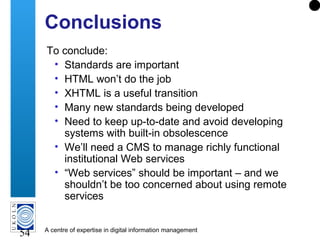 A centre of expertise in digital information management
54
Conclusions
To conclude:
• Standards are important
• HTML won’t do the job
• XHTML is a useful transition
• Many new standards being developed
• Need to keep up-to-date and avoid developing
systems with built-in obsolescence
• We’ll need a CMS to manage richly functional
institutional Web services
• “Web services” should be important – and we
shouldn’t be too concerned about using remote
services
 