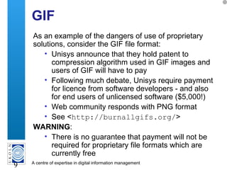 A centre of expertise in digital information management
9
GIF
As an example of the dangers of use of proprietary
solutions, consider the GIF file format:
• Unisys announce that they hold patent to
compression algorithm used in GIF images and
users of GIF will have to pay
• Following much debate, Unisys require payment
for licence from software developers - and also
for end users of unlicensed software ($5,000!)
• Web community responds with PNG format
• See <http://burnallgifs.org/>
WARNING:
• There is no guarantee that payment will not be
required for proprietary file formats which are
currently free
 