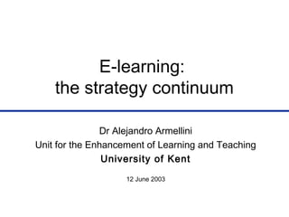 E-learning:
the strategy continuum
Dr Alejandro Armellini
Unit for the Enhancement of Learning and Teaching
University of Kent
12 June 2003
 