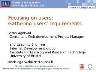 1
Focusing on users:
Gathering users’ requirements
Sarah Agarwal
Consultant Web development Project Manager
and Usability Engineer
Internet Development group
Institute for Learning and Research Technology
University of Bristol
sarah.agarwal@bristol.ac.uk
 