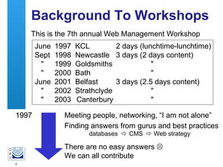 4
Background To Workshops
This is the 7th annual Web Management Workshop
1997 Meeting people, networking, “I am not alone”
There are no easy answers 
We can all contribute
1997 KCL 2 days (lunchtime-lunchtime)
1998 Newcastle 3 days (2 days content)
1999 Goldsmiths "
2000 Bath "
2001 Belfast 3 days (2.5 days content)
2002 Strathclyde "
2003 Canterbury "
June
Sept
"
"
June
"
"
Finding answers from gurus and best practices
databases  CMS  Web strategy
 