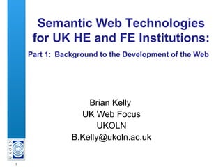 1
Semantic Web Technologies
for UK HE and FE Institutions:
Part 1: Background to the Development of the Web
Brian Kelly
UK Web Focus
UKOLN
B.Kelly@ukoln.ac.uk
 