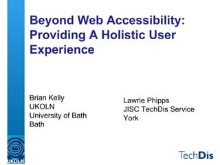 Beyond Web Accessibility:
Providing A Holistic User
Experience
Brian Kelly
UKOLN
University of Bath
Bath
Lawrie Phipps
JISC TechDis Service
York
 