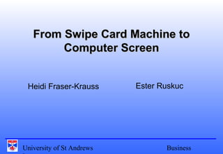 University of St Andrews Business
From Swipe Card Machine toFrom Swipe Card Machine to
Computer ScreenComputer Screen
Heidi Fraser-Krauss Ester Ruskuc
 
