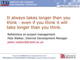1
It always takes longer than you
think - even if you think it will
take longer than you think.
Reflections on project management
Pete Walker, Internet Development Manager
peter.walker@bristol.ac.uk
 