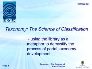 Taxonomy: The Science of
Classification
IWMW2004
Slide 1
Taxonomy: The Science of Classification
- using the library as a
metaphor to demystify the
process of portal taxonomy
development.
 